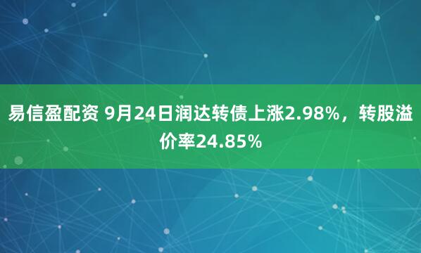 易信盈配资 9月24日润达转债上涨2.98%，转股溢价率24.85%