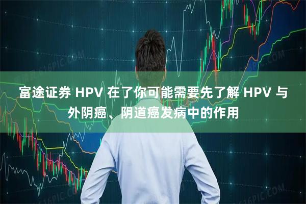 富途证券 HPV 在了你可能需要先了解 HPV 与外阴癌、阴道癌发病中的作用