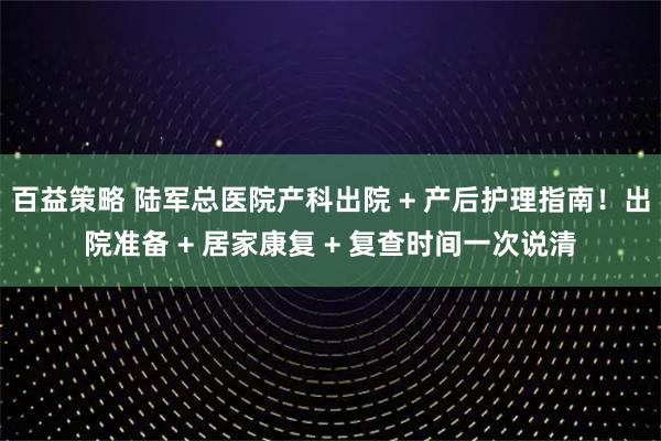 百益策略 陆军总医院产科出院 + 产后护理指南！出院准备 + 居家康复 + 复查时间一次说清