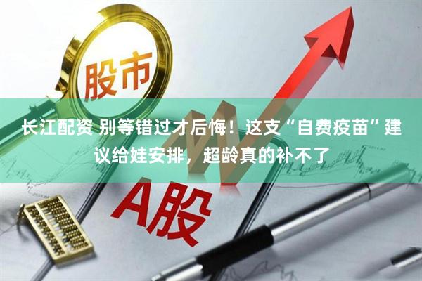 长江配资 别等错过才后悔！这支“自费疫苗”建议给娃安排，超龄真的补不了