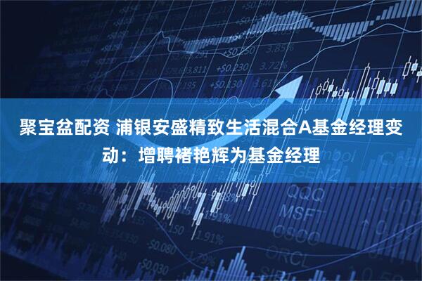 聚宝盆配资 浦银安盛精致生活混合A基金经理变动：增聘褚艳辉为基金经理