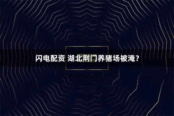 闪电配资 湖北荆门养猪场被淹？