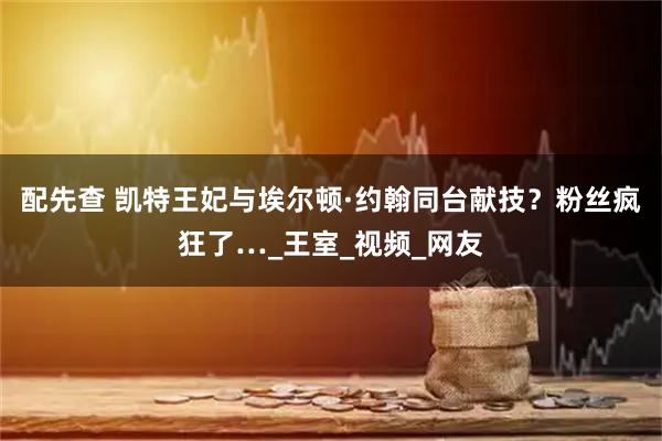 配先查 凯特王妃与埃尔顿·约翰同台献技？粉丝疯狂了…_王室_视频_网友