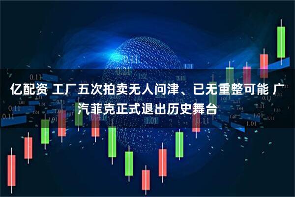 亿配资 工厂五次拍卖无人问津、已无重整可能 广汽菲克正式退出历史舞台