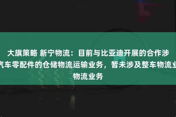 大旗策略 新宁物流：目前与比亚迪开展的合作涉及汽车零配件的仓储物流运输业务，暂未涉及整车物流业务