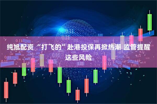 纯旭配资 “打飞的”赴港投保再掀热潮 监管提醒这些风险