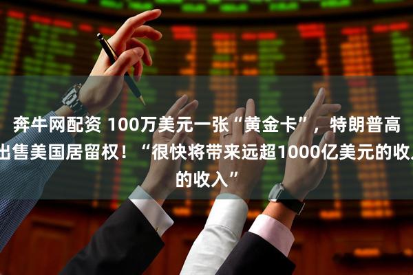 奔牛网配资 100万美元一张“黄金卡”，特朗普高价出售美国居留权！“很快将带来远超1000亿美元的收入”